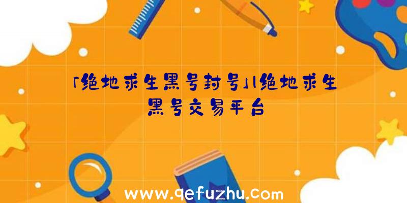 「绝地求生黑号封号」|绝地求生黑号交易平台